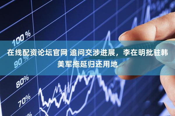 在线配资论坛官网 追问交涉进展，李在明批驻韩美军拖延归还用地
