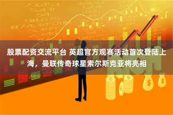 股票配资交流平台 英超官方观赛活动首次登陆上海，曼联传奇球星索尔斯克亚将亮相